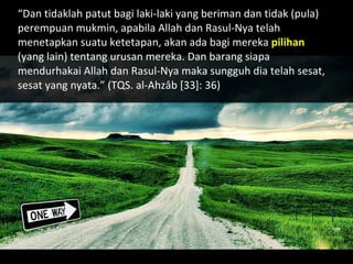 “ Dan tidaklah patut bagi laki-laki yang beriman dan tidak (pula)  perempuan mukmin, apabila Allah dan Rasul-Nya telah menetapkan suatu ketetapan, akan ada bagi mereka  pilihan  (yang  lain) tentang urusan mereka. Dan barang siapa mendurhakai Allah  dan Rasul-Nya maka sungguh dia telah sesat, sesat yang nyata.” (TQS. al-Ahzâb [33]: 36) 