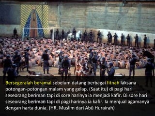 Bersegeralah beramal  sebelum datang berbagai  fitnah  laksana potongan-potongan malam yang gelap. (Saat itu) di pagi hari  seseorang beriman tapi di sore harinya ia menjadi kafir. Di sore  hari seseorang beriman tapi di pagi harinya ia kafir. Ia menjual agamanya dengan harta dunia. (HR. Muslim dari Abû Hurairah) 