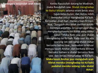 Ketika Rasulullah datang ke Madinah, maka Rasulullah saw.  Shalat menghadap ke Baitul Maqdis  selama enam belas atau tujuh belas bulan; dan Beliau lebih menyukai untuk menghadap Ka’bah. Kemudian Allah Swt. menurunkan firman-Nya,  “Sungguh Aku telah melihat bolak-baliknya wajahmu ke Langit agar Aku menghadapkanmu ke Kiblat yang kamu sukai.”  Maka Nabi saw. pun shalat menghadap ke Ka’bah. Pada saat itu ada seorang laki-laki yang shalat Ashar bersama beliau saw., kemudian ia keluar  menuju kaum Anshar, dan berkata dirinya bersaksi bahwa ia shalat  bersama Nabi saw. dan beliau menghadap ke Ka’bah.  Maka kaum Anshar pun mengubah arah Kiblat mereka (menghadap ke Ka’bah) padahal mereka sedang ruku shalat Ashar. Bersegera berpindah arah kiblat 