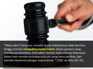 “Maka demi Tuhanmu, mereka (pada hakekatnya) tidak beriman
hingga mereka menjadikan kamu hakim dalam perkara yang
mereka perselisihkan, kemudian mereka tidak merasa keberatan
dalam hati mereka terhadap putusan yang kamu berikan, dan
mereka menerima dengan sepenuhnya. “ (TQS. an-Nisa [4]: 65)
 