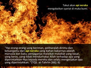 Takut akan api neraka
mengabaikan syariat di muka bumi.
“Hai orang-orang yang beriman, peliharalah dirimu dan
keluargamu dari api neraka yang bahan bakarnya adalah
manusia dan batu; penjaganya malaikat-malaikat yang kasar,
yang keras, yang tidak mendurhakai Allah terhadap apa yang
diperintahkan-Nya kepada mereka dan selalu mengerjakan apa
yang diperintahkan. “(TQS. at-Tahrîm [66]: 6)
 