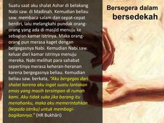 Suatu saat aku shalat Ashar di belakang
Nabi saw. di Madinah. Kemudian beliau
saw. membaca salam dan cepat-cepat
berdiri, lalu melangkahi pundak orang-
orang yang ada di masjid menuju ke
sebagian kamar istrinya. Maka orang-
orang pun merasa kaget dengan
bergegasnya Nabi. Kemudian Nabi saw.
keluar dari kamar istrinya menuju
mereka. Nabi melihat para sahabat
sepertinya merasa keheran-heranan
karena bergegasnya beliau. Kemudian
beliau saw. berkata, “Aku bergegas dari
shalat karena aku ingat suatu lantakan
emas yang masih tersimpan di rumah
kami. Aku tidak suka jika barang itu
menahanku, maka aku memerintahkan
(kepada istriku) untuk membagi-
bagikannya.” (HR Bukhâri)
Bersegera dalam
bersedekah
 