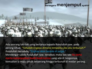 Ada seorang laki-laki yang bertanya kepada Rasulullah saw. pada
perang Uhud, “Tahukah Engkau dimana tempatku jika aku terbunuh?”
Rasulullah bersabda, “Engkau akan berada di surga.”
Mendengar sabda Rasulullah saw. tersebut, maka laki-laki itu serta
merta melemparkan buah-buah kurma yang ada di tangannya,
kemudian ia maju untuk berperang hingga terbunuh di medan perang.
Bersegera menjemputsyahid
 