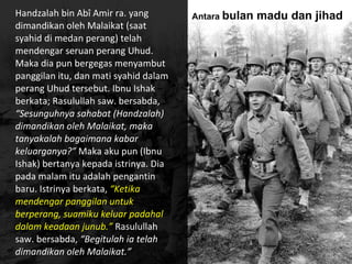 Handzalah bin Abî Amir ra. yang
dimandikan oleh Malaikat (saat
syahid di medan perang) telah
mendengar seruan perang Uhud.
Maka dia pun bergegas menyambut
panggilan itu, dan mati syahid dalam
perang Uhud tersebut. Ibnu Ishak
berkata; Rasulullah saw. bersabda,
“Sesunguhnya sahabat (Handzalah)
dimandikan oleh Malaikat, maka
tanyakalah bagaimana kabar
keluarganya?” Maka aku pun (Ibnu
Ishak) bertanya kepada istrinya. Dia
pada malam itu adalah pengantin
baru. Istrinya berkata, “Ketika
mendengar panggilan untuk
berperang, suamiku keluar padahal
dalam keadaan junub.” Rasulullah
saw. bersabda, “Begitulah ia telah
dimandikan oleh Malaikat.”
Antara bulan madu dan jihad
 
