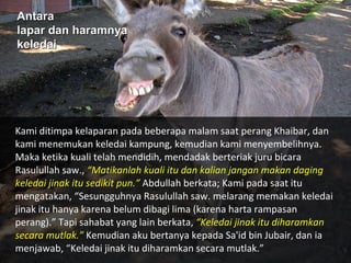 Antara
Antara
lapar dan haramnya
lapar dan haramnya
keledai
keledai
Kami ditimpa kelaparan pada beberapa malam saat perang Khaibar, dan
kami menemukan keledai kampung, kemudian kami menyembelihnya.
Maka ketika kuali telah mendidih, mendadak berteriak juru bicara
Rasulullah saw., “Matikanlah kuali itu dan kalian jangan makan daging
keledai jinak itu sedikit pun.” Abdullah berkata; Kami pada saat itu
mengatakan, “Sesungguhnya Rasulullah saw. melarang memakan keledai
jinak itu hanya karena belum dibagi lima (karena harta rampasan
perang).” Tapi sahabat yang lain berkata, “Keledai jinak itu diharamkan
secara mutlak.” Kemudian aku bertanya kepada Sa'id bin Jubair, dan ia
menjawab, “Keledai jinak itu diharamkan secara mutlak.”
 