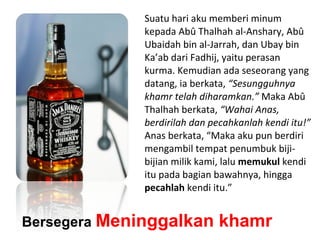 Bersegera Meninggalkan khamr
Suatu hari aku memberi minum
kepada Abû Thalhah al-Anshary, Abû
Ubaidah bin al-Jarrah, dan Ubay bin
Ka’ab dari Fadhij, yaitu perasan
kurma. Kemudian ada seseorang yang
datang, ia berkata, “Sesungguhnya
khamr telah diharamkan.” Maka Abû
Thalhah berkata, “Wahai Anas,
berdirilah dan pecahkanlah kendi itu!”
Anas berkata, “Maka aku pun berdiri
mengambil tempat penumbuk biji-
bijian milik kami, lalu memukul kendi
itu pada bagian bawahnya, hingga
pecahlah kendi itu.”
 