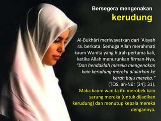 Al-Bukhâri meriwayatkan dari ‘Aisyah
ra. berkata: Semoga Allah merahmati
kaum Wanita yang hijrah pertama kali,
ketika Allah menurunkan firman-Nya,
“Dan hendaklah mereka mengenakan
kain kerudung mereka diulurkan ke
kerah baju mereka.”
(TQS. an-Nûr [24]: 31).
Maka kaum wanita itu merobek kain
sarung mereka (untuk dijadikan
kerudung) dan menutup kepala mereka
dengannya.
Bersegera mengenakan
kerudung
 