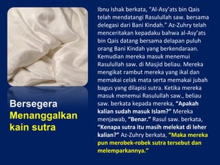 Bersegera
Menanggalkan
kain sutra
Ibnu Ishak berkata, “Al-Asy’ats bin Qais
telah mendatangi Rasulullah saw. bersama
delegasi dari Bani Kindah.” Az-Zuhry telah
menceritakan kepadaku bahwa al-Asy’ats
bin Qais datang bersama delapan puluh
orang Bani Kindah yang berkendaraan.
Kemudian mereka masuk menemui
Rasulullah saw. di Masjid beliau. Mereka
mengikat rambut mereka yang ikal dan
memakai celak mata serta memakai jubah
bagus yang dilapisi sutra. Ketika mereka
masuk menemui Rasulullah saw., beliau
saw. berkata kepada mereka, “Apakah
kalian sudah masuk Islam?” Mereka
menjawab, “Benar.” Rasul saw. berkata,
“Kenapa sutra itu masih melekat di leher
kalian?” Az-Zuhry berkata, “Maka mereka
pun merobek-robek sutra tersebut dan
melemparkannya.”
 