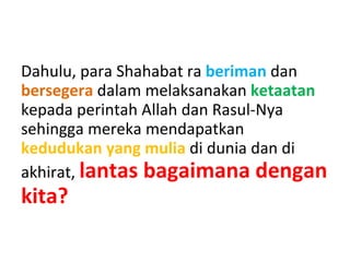 Dahulu, para Shahabat ra beriman dan
bersegera dalam melaksanakan ketaatan
kepada perintah Allah dan Rasul-Nya
sehingga mereka mendapatkan
kedudukan yang mulia di dunia dan di
akhirat, lantas bagaimana dengan
kita?
 