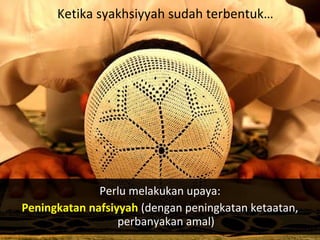 Perlu melakukan upaya:
Peningkatan nafsiyyah (dengan peningkatan ketaatan,
perbanyakan amal)
Ketika syakhsiyyah sudah terbentuk…
 
