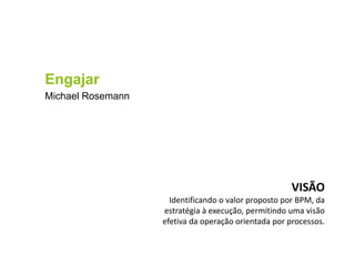Engajar
Michael Rosemann
VISÃO
Identificando o valor proposto por BPM, da
estratégia à execução, permitindo uma visão
efetiva da operação orientada por processos.
 