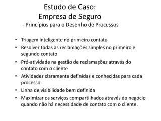 Estudo de Caso:
Empresa de Seguro
- Princípios para o Desenho de Processos
• Triagem inteligente no primeiro contato
• Resolver todas as reclamações simples no primeiro e
segundo contato
• Pró-atividade na gestão de reclamações através do
contato com o cliente
• Atividades claramente definidas e conhecidas para cada
processo.
• Linha de visibilidade bem definida
• Maximizar os serviços compartilhados através do negócio
quando não há necessidade de contato com o cliente.
 