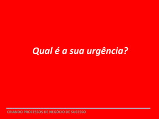ENGAJAR : URGÊNCIA
CRIANDO PROCESSOS DE NEGÓCIO DE SUCESSO
Qual é a sua urgência?
 