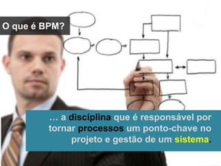 O que é BPM?
… a disciplina que é responsável por
tornar processos um ponto-chave no
projeto e gestão de um sistema.
 