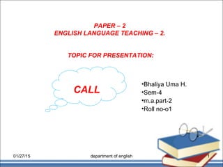 PAPER – 2
ENGLISH LANGUAGE TEACHING – 2.
•Bhaliya Uma H.
•Sem-4
•m.a.part-2
•Roll no-o1
TOPIC FOR PRESENTATION:
CALL
01/27/15 1department of english
 