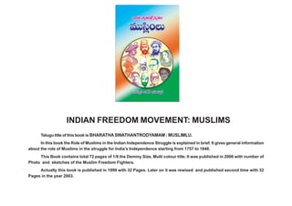 ÉèÏ~°`« ™êﬁ`«O„`Àº^Œº=∞O–=Úã≤¡OÅ∞                                                ã¨Ü«∞º^£ #j~ü JÇ¨Ï=∞‡^£




                      INDIAN FREEDOM MOVEMENT: MUSLIMS
      Telugu title of this book is BHARATHA SWATHANTRODYAMAM : MUSLIMLU.
      In this book the Role of Muslims in the Indian Independence Struggle is explained in brief. It gives general information
about the role of Muslims in the struggle for India’s Independence starting from 1757 to 1948.
     This Book contains total 72 pages of 1/8 the Demmy Size, Multi colour title. It was published in 2006 with number of
Photo and sketches of the Muslim Freedom Fighters.
     Actually this book is published in 1999 with 32 Pages. Later on it was rewised and published second time with 32
Pages in the year 2003.
 