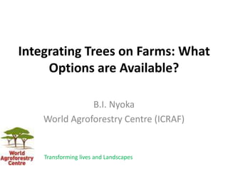 Integrating Trees on Farms: What
Options are Available?
B.I. Nyoka
World Agroforestry Centre (ICRAF)
Transforming lives and Landscapes
 