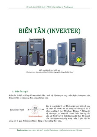 Tủ sách chia sẻ kiến thức về Điện công nghiệp và Tự động hóa
Beeteco.com– NHÀ PHÂN PHỐI THIẾT BỊ ĐIỆN CÔNG NGHIỆP, TỰ ĐỘNG HÓA HÀNG ĐẦU VIỆT NAM
BIẾN TẦN (INVERTER)
Biến tần Fuji Electric nhật bản
(Beeteco.com –Nhà phân phối thiết bị điện công nghiệp hàng đầu Việt Nam)
1. Biến tần là gì ?
Biến tần là thiết bị dùng để thay đổi và điều chỉnh tốc độ động cơ xoay chiều 3 pha thông qua việc
thay đổi tần số của dòng điện xoay chiều 3 pha.
Đây là công thức về tốc độ động cơ xoay chiều 3 pha,
để thay đổi được tốc độ động cơ chúng ta có 3
phương pháp: 1 thay đổi số cực động cơ P, 2 thay đổi
hệ số trượt s, và thay đổi tần số f của điện áp đầu
vào. Và BIẾN TẦN là thiết bị dùng để thay đổi tần số
của của nguồn cung cấp xoay chiều 3 pha đặt lên
động cơ -> Qua đó thay đổi tốc độ động cơ theo công thức trên.
 