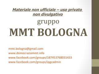 Materiale non ufficiale – uso privato
            non divulgativo
                 gruppo
MMT BOLOGNA
mmt.bologna@gmail.com
www.democraziammt.info
www.facebook.com/groups/187453768031433
www.facebook.com/groups/ipgcadmin
 