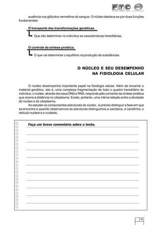 25
O NÚCLEO E SEU DESEMPENHOO NÚCLEO E SEU DESEMPENHOO NÚCLEO E SEU DESEMPENHOO NÚCLEO E SEU DESEMPENHOO NÚCLEO E SEU DESEMPENHO
NNNNNA FISIOLA FISIOLA FISIOLA FISIOLA FISIOLOGIA CELOGIA CELOGIA CELOGIA CELOGIA CELULULULULULARARARARAR
O núcleo desempenha importante papel na fisiologia celular. Além de encerrar o
material genético, isto é, uma complexa fragmentação de todo o quadro hereditário do
indivíduo, o núcleo, através dos seus DNA e RNA, responde pelo comando da síntese protéica
que ocorre à distância no citoplasma. Existe, portanto, uma íntima relação entre a atividade
do núcleo e do citoplasma.
Ao estudar os componentes estruturais do núcleo , é preciso distinguir a fase em que
se encontra e quando observarmos as estruturas distinguimos a carioteca, a cariolinha, o
retículo nuclear e o nucléolo.
ausência nos glóbulos vermelhos do sangue. O núcleo destaca-se por duas funções
fundamentais:
O transporte das transformações genéticas.
Que vão determinar no indivíduo as características hereditárias.
O controle da síntese protéica.
O que vai determinar o equilíbrio na produção de substâncias.
Faça um breve comentário sobre o texto.
 
