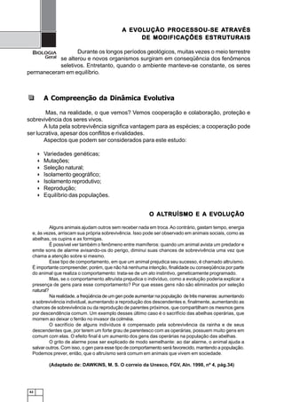 42
BIOLOGIA
Geral
A Compreenção da Dinâmica Evolutiva
Mas, na realidade, o que vemos? Vemos cooperação e colaboração, proteção e
sobrevivência dos seres vivos.
A luta pela sobrevivência significa vantagem para as espécies; a cooperação pode
ser lucrativa, apesar dos conflitos e rivalidades.
Aspectos que podem ser considerados para este estudo:
Variedades genéticas;
Mutações;
Seleção natural;
Isolamento geográfico;
Isolamento reprodutivo;
Reprodução;
Equilíbrio das populações.
O ALO ALO ALO ALO ALTRTRTRTRTRUÍSMO E A EVUÍSMO E A EVUÍSMO E A EVUÍSMO E A EVUÍSMO E A EVOLOLOLOLOLUÇÃOUÇÃOUÇÃOUÇÃOUÇÃO
Alguns animais ajudam outros sem receber nada em troca.Ao contrário, gastam tempo, energia
e, às vezes, arriscam sua própria sobrevivência. Isso pode ser observado em animais sociais, como as
abelhas, os cupins e as formigas.
É possível ver também o fenômeno entre mamíferos: quando um animal avista um predador e
emite sons de alarme avisando-os do perigo, diminui suas chances de sobrevivência uma vez que
chama a atenção sobre si mesmo.
Esse tipo de comportamento, em que um animal prejudica seu sucesso, é chamado altruísmo.
É importante compreender, porém, que não há nenhuma intenção, finalidade ou conseqüência por parte
do animal que realiza o comportamento: trata-se de um ato instintivo, geneticamente programado.
Mas, se o comportamento altruísta prejudica o indivíduo, como a evolução poderia explicar a
presença de gens para esse comportamento? Por que esses gens não são eliminados por seleção
natural?
Na realidade, a freqüência de um gen pode aumentar na população de três maneiras: aumentando
a sobrevivência individual, aumentando a reprodução dos descendentes e, finalmente, aumentando as
chances de sobrevivência ou da reprodução de parentes próximos, que compartilham os mesmos gens
por descendência comum. Um exemplo desses último caso é o sacrifício das abelhas operárias, que
morrem ao deixar o ferrão no invasor da colméia.
O sacrifício de alguns indivíduos é compensado pela sobrevivência da rainha e de seus
descendentes que, por terem um forte grau de parentesco com as operárias, possuem muito gens em
comum com elas. O efeito final é um aumento dos gens das operárias na população das abelhas.
O grito de alarme pose ser explicado de modo semelhante: ao dar alarme, o animal ajuda a
salvar outros. Com isso, o gen para esse tipo de comportamento será favorecido, mantendo a população.
Podemos prever, então, que o altruísmo será comum em animais que vivem em sociedade.
(Adaptado de: DAWKINS, M. S. O correio da Unesco, FGV, Aln. 1998, nº 4, pág.34)
A EVA EVA EVA EVA EVOLOLOLOLOLUÇÃO PROCESSOU-SE AUÇÃO PROCESSOU-SE AUÇÃO PROCESSOU-SE AUÇÃO PROCESSOU-SE AUÇÃO PROCESSOU-SE ATRATRATRATRATRAVÉSVÉSVÉSVÉSVÉS
DE MODIFICAÇÕES ESTRUTURAISDE MODIFICAÇÕES ESTRUTURAISDE MODIFICAÇÕES ESTRUTURAISDE MODIFICAÇÕES ESTRUTURAISDE MODIFICAÇÕES ESTRUTURAIS
Durante os longos períodos geológicos, muitas vezes o meio terrestre
se alterou e novos organismos surgiram em conseqüência dos fenômenos
seletivos. Entretanto, quando o ambiente manteve-se constante, os seres
permaneceram em equilíbrio.
 