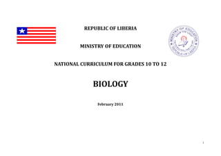 1
REPUBLIC OF LIBERIA
MINISTRY OF EDUCATION
NATIONAL CURRICULUM FOR GRADES 10 TO 12
BIOLOGY
February 2011
 