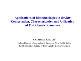 Applications of Biotechnologies in Ex Situ
Conservation, Characterization and Utilization
of Fish Genetic Resources
J.K. Jena & K.K. Lal*
Indian Council of Agricultural Research, New Delhi, India
*ICAR-National Bureau of Fish Genetic Resources, India
 