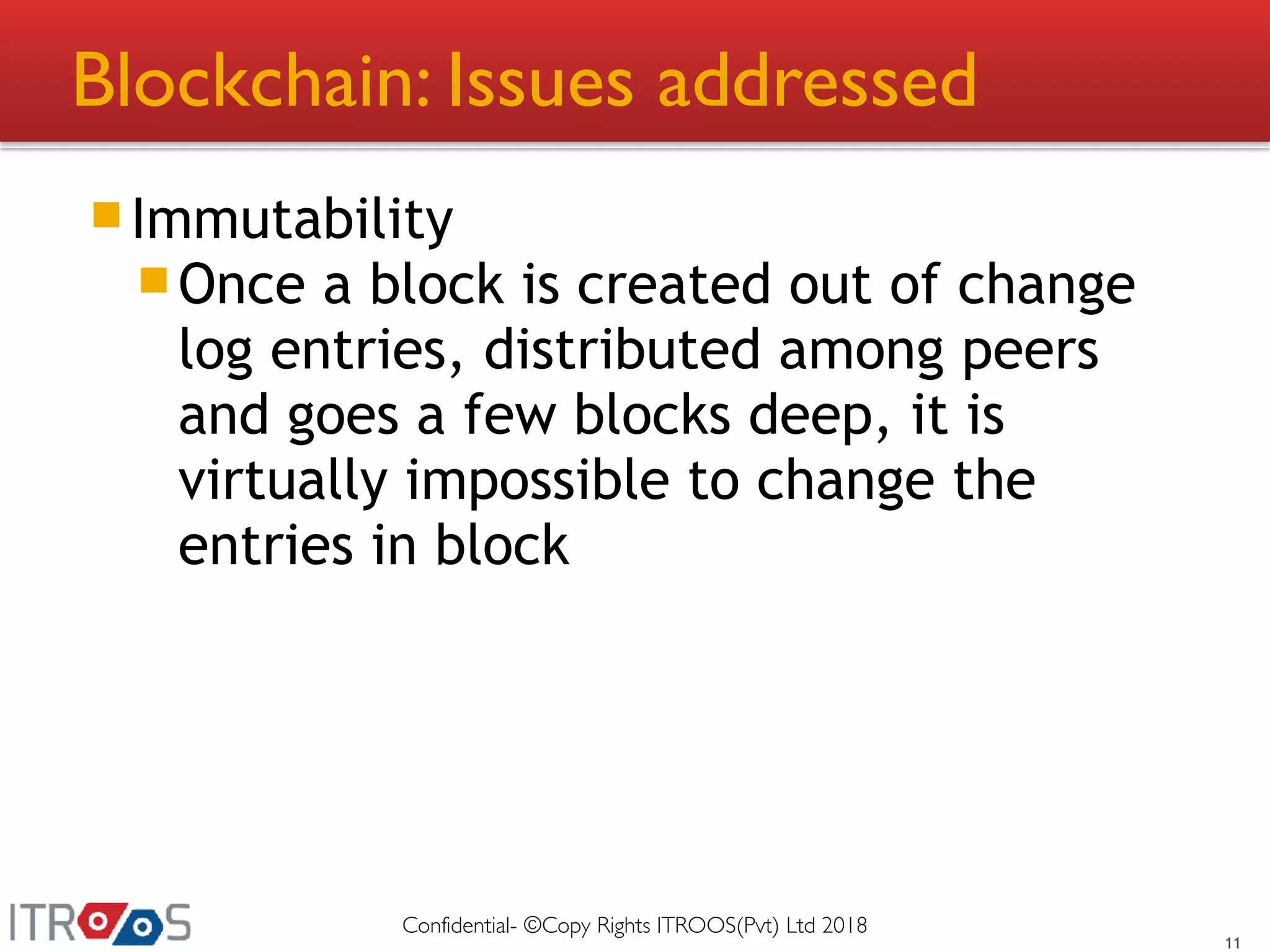 Blockchain: Issues addressed
Immutability
Once a block is created out of change
log entries, distributed among peers
and goes a few blocks deep, it is
virtually impossible to change the
entries in block
11
Confidential- ©Copy Rights ITROOS(Pvt) Ltd 2018
 
