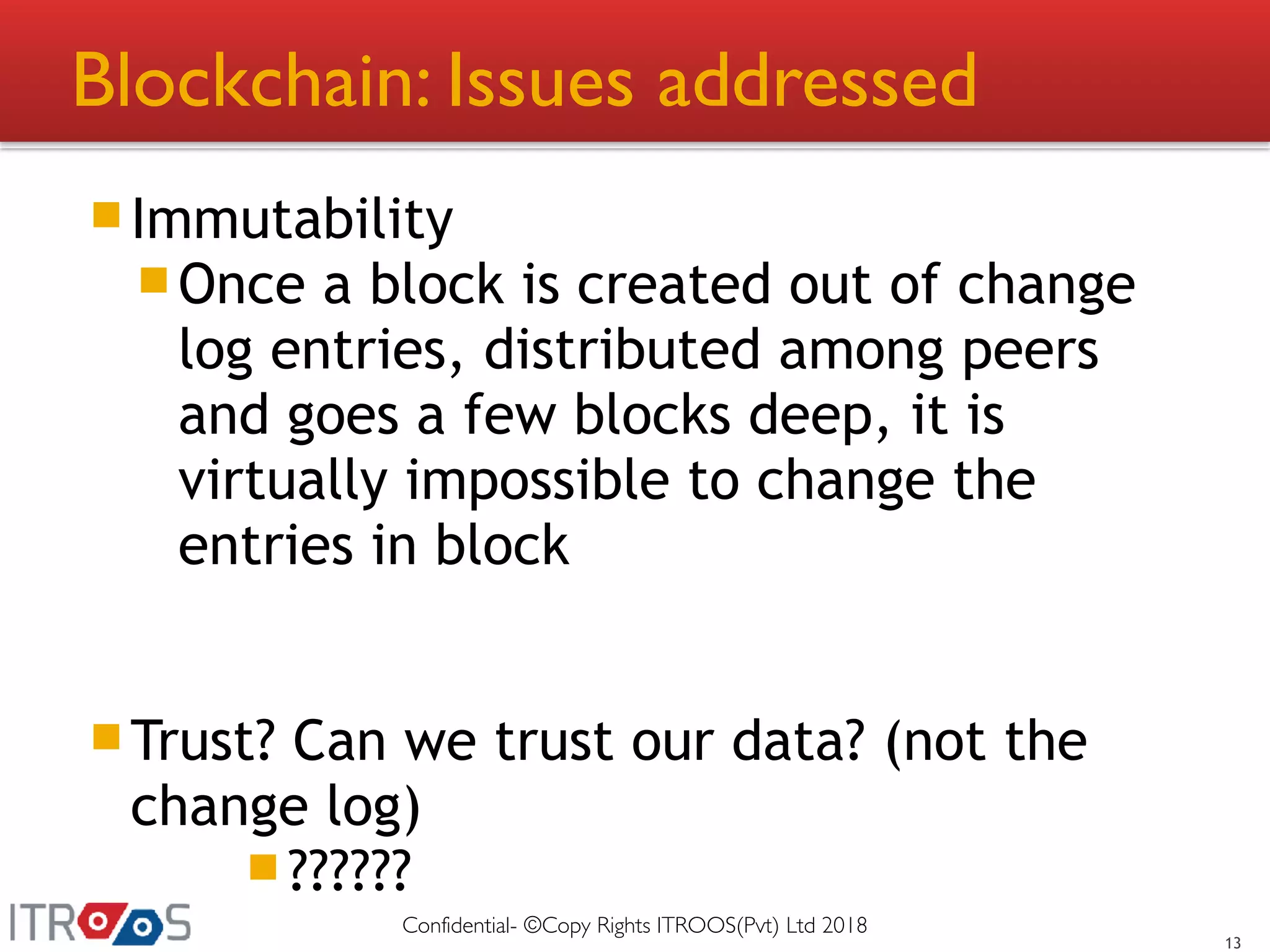 Blockchain: Issues addressed
Immutability
Once a block is created out of change
log entries, distributed among peers
and goes a few blocks deep, it is
virtually impossible to change the
entries in block
Trust? Can we trust our data? (not the
change log)
??????
13
Confidential- ©Copy Rights ITROOS(Pvt) Ltd 2018
 