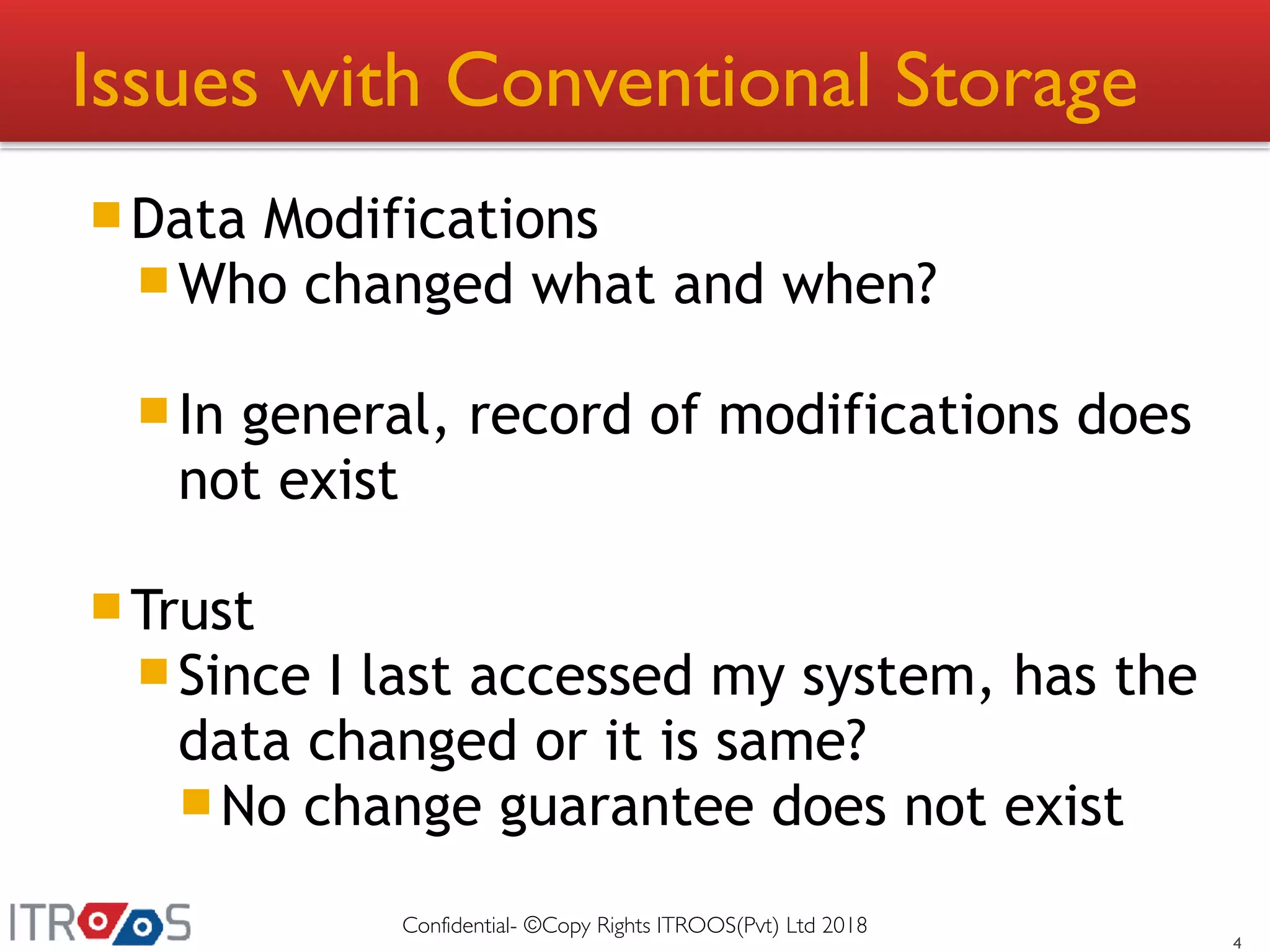 Issues with Conventional Storage
Data Modifications
Who changed what and when?
In general, record of modifications does
not exist
Trust
Since I last accessed my system, has the
data changed or it is same?
No change guarantee does not exist
4
Confidential- ©Copy Rights ITROOS(Pvt) Ltd 2018
 