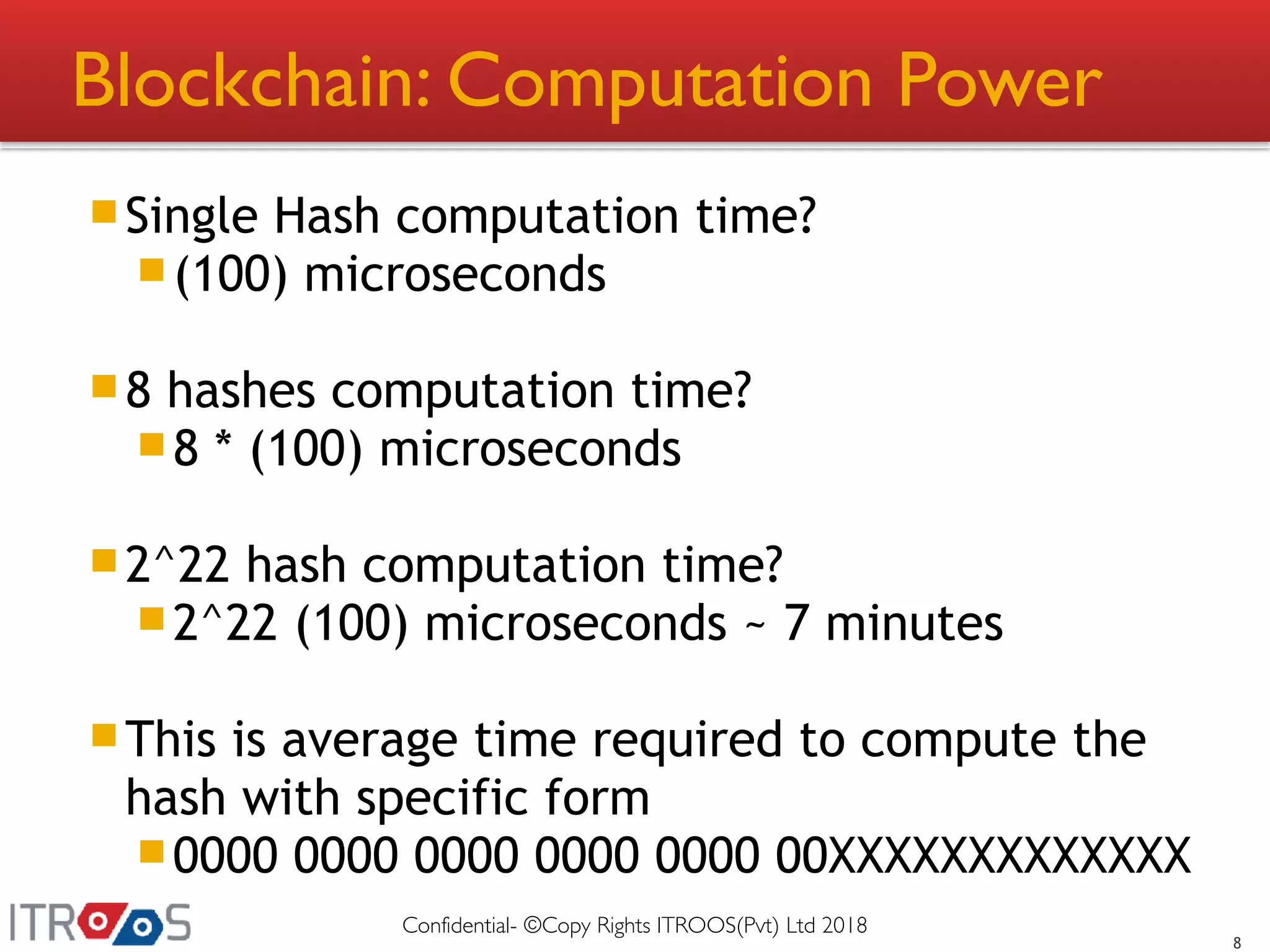 Blockchain: Computation Power
Single Hash computation time?
(100) microseconds
8 hashes computation time?
8 * (100) microseconds
2^22 hash computation time?
2^22 (100) microseconds ~ 7 minutes
This is average time required to compute the
hash with specific form
0000 0000 0000 0000 0000 00XXXXXXXXXXXXX
8
Confidential- ©Copy Rights ITROOS(Pvt) Ltd 2018
 