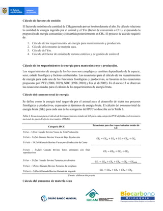 Cálculo de factores de emisión
El factor de emisión es la cantidad de CH4 generado por un bovino durante el año. Su cálculo relaciona
la cantidad de energía ingerida por el animal y el Ym (factor de conversión a CH4), expresando la
proporción de energía consumida y convertida posteriormente en CH4. El proceso de cálculo requirió
de:
1. Cálculo de los requerimientos de energía para mantenimiento y producción.
2. Cálculo del consumo de materia seca.
3. Cálculo del Ym.
4. Cálculo del factor de emisión de metano entérico y de gestión de estiércol
Cálculo de los requerimientos de energía para mantenimiento y producción.
Los requerimientos de energía de los bovinos son complejos y cambian dependiendo de la especie,
sexo, estado fisiológico y factores ambientales. Las ecuaciones para el cálculo de los requerimientos
de energía para cada una de las funciones fisiológicas y productivas, se basaron en las ecuaciones
propuestas por IPCC (2006; 2019), NRC (1996; 2001) y Fox et al (2003). En el anexo 13 se observan
las ecuaciones usadas para el cálculo de los requerimientos de energía bruta.
Cálculo del consumo total de energía.
Se define como la energía total requerida por el animal para el desarrollo de todos sus procesos
fisiológicos y productivos, expresado en términos de energía bruta. El cálculo del consumo total de
energía bruta (GEt) para cada una de las categorías del IPCC se describe en la Tabla 6.
Tabla 4. Ecuaciones para el cálculo de los requerimientos totales de GE para cada categoría IPCC definida en el inventario
nacional de gases de efecto invernadero (INGEI).
Categoría IPCC
Ecuaciones para los requerimientos totales de
GE
3A1ai – 3A2ai Ganado Bovino Vacas de Alta Producción
𝐺𝐸𝑡 = 𝐺𝐸𝑚 + 𝐺𝐸𝑎 + 𝐺𝐸𝑙 + 𝐺𝐸𝑤 + 𝐺𝐸𝑝
3A1aii – 3A2aii Ganado Bovino Vacas de Baja Producción
3A1aiii – 3A2aiii Ganado Bovino Vacas para Producción de Carne
3A1aiv – 3A2aiv Ganado Bovino Toros utilizados con fines
reproductivos
𝐺𝐸𝑡 = 𝐺𝐸𝑚 + 𝐺𝐸𝑎 + 𝐺𝐸𝑤
3A1av – 3A2av Ganado Bovino Terneros pre-destetos
𝐺𝐸𝑡 = 𝐺𝐸𝑚 + 𝐺𝐸𝑎 + 𝐺𝐸𝑤 + 𝐺𝐸𝑔 − 𝐺𝐸𝑚𝑖𝑙𝑘
3A1avi – 3A2avi Ganado Bovino Terneras de remplazo
𝐺𝐸𝑡 = 𝐺𝐸𝑚 + 𝐺𝐸𝑎 + 𝐺𝐸𝑤 + 𝐺𝐸𝑔
3A1avii – 3A2avii Ganado Bovino Ganado de engorde
Fuente: elaboración propia
Cálculo del consumo de materia seca
 