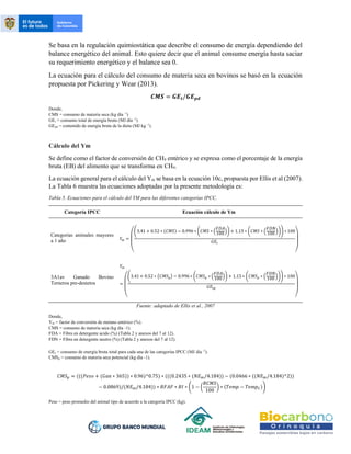 Se basa en la regulación quimiostática que describe el consumo de energía dependiendo del
balance energético del animal. Esto quiere decir que el animal consume energía hasta saciar
su requerimiento energético y el balance sea 0.
La ecuación para el cálculo del consumo de materia seca en bovinos se basó en la ecuación
propuesta por Pickering y Wear (2013).
𝑪𝑴𝑺 = 𝑮𝑬𝒕/𝑮𝑬𝒑𝒅
Donde,
CMS = consumo de materia seca (kg día -1
)
GEt = consumo total de energía bruta (MJ día -1
).
GEpd = contenido de energía bruta de la dieta (MJ kg -1
).
Cálculo del Ym
Se define como el factor de conversión de CH4 entérico y se expresa como el porcentaje de la energía
bruta (EB) del alimento que se transforma en CH4.
La ecuación general para el cálculo del Ym se basa en la ecuación 10c, propuesta por Ellis et al (2007).
La Tabla 6 muestra las ecuaciones adoptadas por la presente metodología es:
Tabla 5. Ecuaciones para el cálculo del YM para las diferentes categorías IPCC.
Categoría IPCC Ecuación cálculo de Ym
Categorías animales mayores
a 1 año 𝑌𝑚 =
(
(3.41 + 0.52 ∗ (𝐶𝑀𝑆) − 0.996 ∗ (𝐶𝑀𝑆 ∗ (
𝐹𝐷𝐴
100)) + 1.15 ∗ (𝐶𝑀𝑆 ∗ (
𝐹𝐷𝑁
100 ))) ∗ 100
𝐺𝐸𝑡
)
3A1av Ganado Bovino
Terneros pre-destetos
𝑌𝑚
=
(
(3.41 + 0.52 ∗ (𝐶𝑀𝑆𝑝) − 0.996 ∗ (𝐶𝑀𝑆𝑝 ∗ (
𝐹𝐷𝐴
100)) + 1.15 ∗ (𝐶𝑀𝑆𝑝 ∗ (
𝐹𝐷𝑁
100 ))) ∗ 100
𝐺𝐸𝑡𝑝
)
Fuente: adaptado de Ellis et al., 2007
Donde,
Ym = factor de conversión de metano entérico (%).
CMS = consumo de materia seca (kg día -1).
FDA = Fibra en detergente acido (%) (Tabla 2 y anexos del 7 al 12).
FDN = Fibra en detergente neutro (%) (Tabla 2 y anexos del 7 al 12).
GEt = consumo de energía bruta total para cada una de las categorías IPCC (MJ día -1
).
CMSp = consumo de materia seca potencial (kg día -1).
𝐶𝑀𝑆𝑝 = (((𝑃𝑒𝑠𝑜 + (𝐺𝑎𝑛 ∗ 365)) ∗ 0.96)^0.75) ∗ (((0.2435 ∗ (𝑁𝐸𝑚/4.184)) − (0.0466 ∗ ((𝑁𝐸𝑚/4.184)^2))
− 0.0869)/(𝑁𝐸𝑚/4.184)) ∗ 𝐵𝐹𝐴𝐹 ∗ 𝐵𝐼 ∗ (1 − (
𝑅𝐶𝑀𝑆
100
) ∗ (𝑇𝑒𝑚𝑝 − 𝑇𝑒𝑚𝑝𝐶))
Peso = peso promedio del animal tipo de acuerdo a la categoría IPCC (kg).
 