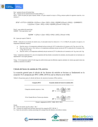 Gan = ganancia de peso del animal (kg).
NEm = energía neta de mantenimiento de la dieta (MJ kg -1
)
BFAF = factor de ajuste por grasa corporal, donde, si el peso corporal es mayor a 350 kg, entonces aplicar la siguiente ecuación, si no
entonces 1.
𝐵𝐹𝐴𝐹 = 0.7714 + (0.00196 ∗ ((((𝑃𝑒𝑠𝑜 + (𝐺𝑎𝑛 ∗ 365)) ∗ 0.96) ∗ 𝐸𝑄𝑆𝐵𝑊)/(𝑃𝑒𝑠𝑜𝐴 ∗ 0.96))) − (0.00000371
∗ (((((𝑃𝑒𝑠𝑜 + (𝐺𝑎𝑛 ∗ 365)) ∗ 0.96) ∗ 𝐸𝑄𝑆𝐵𝑊)/(𝑃𝑒𝑠𝑜𝐴 ∗ 0.96))^2))
PesoA = peso adulto del animal (kg).
EQSBW = Peso equivalente vacío
𝐸𝑄𝑆𝐵𝑊 = ((𝑃𝑒𝑠𝑜 + (𝐺𝑎𝑛 ∗ 365)) ∗ 0.96) ∗ (435) / (𝑃𝑒𝑠𝑜𝐴 ∗ 0.96)
BI = Ajuste por especie (Tabla 9)
RCMS = reducción en el consumo de materia seca, el cual puede tomar los valores de 1, 1.5 o 2 (Tabla 9), de acuerdo a la especie y la
temperatura ambiental. Entonces:
• Para Bos taurus, si la temperatura ambiental está por encima de 16°C la reducción en el consumo es de 2 kg, sino es de 1 kg.
• Para cruces (Bos taurus x Bos indicus), si la temperatura ambiental está por encima de 20°C la reducción en el consumo es de
1.5 kg, sino es de 1 kg.
• Para Bos indicus, si la temperatura ambiental está por encima de 25°C la reducción en el consumo es de 1 kg, sino es de 1 kg.
Temp = temperatura ambiental (°C), esta es la temperatura del área donde se encuentran los animales, esta área puede ser un municipio, un
departamento o una región ganadera.
TempC = Es la temperatura media (°C) del rango de confort térmico para las diferentes especies animales, los valores que puede tomar esta
variable se muestran en la tabla 9.
Cálculo del factor de emisión de CH4 entérico
La ecuación general para el cálculo de los factores de emisión en bovinos se fundamentó en la
ecuación 10.21 propuesta por IPCC (2006; 2019) la cual se observa en la Tabla 7.
Tabla 6. Ecuaciones para el cálculo del factor de emisión de metano (CH4) entérico.
Categoría IPCC Ecuación cálculo de Factor de emisión (EF)
Categorías animales mayores a 1 año
𝐸𝐹 =
𝐺𝐸𝑡 ∗ (
𝑌𝑚
100
) ∗ 365
55.65
3A1av Ganado Bovino Terneros pre-destetos
𝐸𝐹 =
𝐺𝐸𝑡 ∗ (
𝑌𝑚
100
) ∗ 273
55.65
Fuente: adaptado de IPCC, 2006; IPCC 2019
Donde,
EF = factor de emisión, kg CH4 cabeza -1
año -1
GEt = consumo de energía bruta total para cada una de las categorías IPCC (MJ día -1
).
Ym = factor de conversión en metano, porcentaje de la energía bruta del alimento convertida en metano.
 