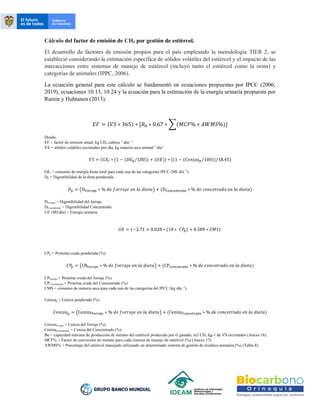 Cálculo del factor de emisión de CH4 por gestión de estiércol.
El desarrollo de factores de emisión propios para el país empleando la metodología TIER 2, se
estableció considerando la estimación específica de sólidos volátiles del estiércol y el impacto de las
interacciones entre sistemas de manejo de estiércol (incluyó tanto el estiércol como la orina) y
categorías de animales (IPPC, 2006).
La ecuación general para este cálculo se fundamentó en ecuaciones propuestas por IPCC (2006;
2019), ecuaciones 10.13, 10.24 y la ecuación para la estimación de la energía urinaria propuesta por
Ramin y Huhtanen (2013).
𝐸𝐹 = (𝑉𝑆 ∗ 365) ∗ [𝐵0 ∗ 0.67 ∗ ∑(𝑀𝐶𝐹% ∗ 𝐴𝑊𝑀𝑆%)]
Donde,
EF = factor de emisión anual, kg CH4 cabeza -1
año -1
VS = sólidos volátiles excretados por día, kg materia seca animal-1
día-1
𝑉𝑆 = (𝐺𝐸𝑡 ∗ (1 − (𝐷𝐸𝑝/100)) + (𝑈𝐸)) ∗ ((1 − (𝐶𝑒𝑛𝑖𝑧𝑎𝑝/100))/18.45)
GEt = consumo de energía bruta total para cada una de las categorías IPCC (MJ día -1
).
Dp = Digestibilidad de la dieta ponderada.
𝐷𝑝 = (DForraje ∗ % 𝑑𝑒 𝑓𝑜𝑟𝑟𝑎𝑗𝑒 𝑒𝑛 𝑙𝑎 𝑑𝑖𝑒𝑡𝑎) + (DConcentrado ∗ % 𝑑𝑒 𝑐𝑜𝑛𝑐𝑒𝑡𝑟𝑎𝑑𝑜 𝑒𝑛 𝑙𝑎 𝑑𝑖𝑒𝑡𝑎)
DForraje = Digestibilidad del forraje.
DConcentrado = Digestibilidad Concentrado.
UE (MJ/día) = Energía urinaria.
𝑈𝐸 = (−2.71 + 0.028 ∗ (10 ∗ 𝐶𝑃
𝑝) + 0.589 ∗ 𝐶𝑀𝑆)
CPp = Proteína cruda ponderada (%).
𝐶𝑃
𝑝 = (CPForraje ∗ % 𝑑𝑒 𝑓𝑜𝑟𝑟𝑎𝑗𝑒 𝑒𝑛 𝑙𝑎 𝑑𝑖𝑒𝑡𝑎) + (CPConcetrado ∗ % 𝑑𝑒 𝑐𝑜𝑛𝑐𝑒𝑡𝑟𝑎𝑑𝑜 𝑒𝑛 𝑙𝑎 𝑑𝑖𝑒𝑡𝑎)
CPForraje = Proteína cruda del forraje (%).
CPConcentrado = Proteína cruda del Concentrado (%).
CMS = consumo de materia seca para cada una de las categorías del IPCC (kg día -1
)
Cenizap = Ceniza ponderada (%).
𝐶𝑒𝑛𝑖𝑧𝑎𝑝 = (CenizaForraje ∗ % 𝑑𝑒 𝑓𝑜𝑟𝑟𝑎𝑗𝑒 𝑒𝑛 𝑙𝑎 𝑑𝑖𝑒𝑡𝑎) + (CenizaConcetrado ∗ % 𝑑𝑒 𝑐𝑜𝑛𝑐𝑒𝑡𝑟𝑎𝑑𝑜 𝑒𝑛 𝑙𝑎 𝑑𝑖𝑒𝑡𝑎)
CenizaForraje = Ceniza del forraje (%).
CenizaConcentrado = Ceniza del Concentrado (%).
Bo = capacidad máxima de producción de metano del estiércol producido por el ganado, m3 CH4 kg-1 de VS excretados (Anexo 16).
MCF% = Factor de conversión de metano para cada sistema de manejo de estiércol (%) (Anexo 17)
AWMS% = Porcentaje del estiércol manejado utilizando un determinado sistema de gestión de residuos animales (%) (Tabla 8)
 