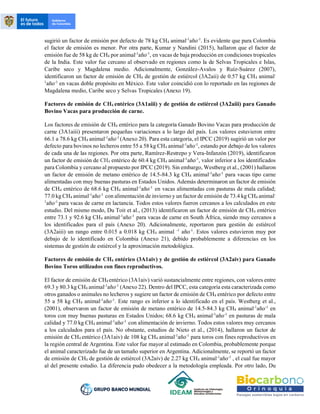 sugirió un factor de emisión por defecto de 78 kg CH4 animal-1
año-1
. Es evidente que para Colombia
el factor de emisión es menor. Por otra parte, Kumar y Nandini (2015), hallaron que el factor de
emisión fue de 58 kg de CH4 por animal-1
año-1
, en vacas de baja producción en condiciones tropicales
de la India. Este valor fue cercano al observado en regiones como la de Selvas Tropicales e Islas,
Caribe seco y Magdalena medio. Adicionalmente, González-Avalos y Ruíz-Suárez (2007),
identificaron un factor de emisión de CH4 de gestión de estiércol (3A2aii) de 0.57 kg CH4 animal-
1
año-1
en vacas doble propósito en México. Este valor coincidió con lo reportado en las regiones de
Magdalena medio, Caribe seco y Selvas Tropicales (Anexo 19).
Factores de emisión de CH4 entérico (3A1aiii) y de gestión de estiércol (3A2aiii) para Ganado
Bovino Vacas para producción de carne.
Los factores de emisión de CH4 entérico para la categoría Ganado Bovino Vacas para producción de
carne (3A1aiii) presentaron pequeñas variaciones a lo largo del país. Los valores estuvieron entre
66.1 a 78.6 kg CH4 animal-1
año-1
(Anexo 20). Para esta categoría, el IPCC (2019) sugirió un valor por
defecto para bovinos no lecheros entre 55 a 58 kg CH4 animal-1
año-1
, estando por debajo de los valores
de cada una de las regiones. Por otra parte, Ramírez-Restrepo y Vera-Infanzón (2019), identificaron
un factor de emisión de CH4 entérico de 60.4 kg CH4 animal-1
año-1
, valor inferior a los identificados
para Colombia y cercano al propuesto por IPCC (2019). Sin embargo, Westberg et al., (2001) hallaron
un factor de emisión de metano entérico de 14.5-84.3 kg CH4 animal-1
año-1
para vacas tipo carne
alimentadas con muy buenas pasturas en Estados Unidos. Además determinaron un factor de emisión
de CH4 entérico de 68.6 kg CH4 animal-1
año-1
en vacas alimentadas con pasturas de mala calidad;
77.0 kg CH4 animal-1
año-1
con alimentación de invierno y un factor de emisión de 73.4 kg CH4 animal-
1
año-1
para vacas de carne en lactancia. Todos estos valores fueron cercanos a los calculados en este
estudio. Del mismo modo, Du Toit et al., (2013) identificaron un factor de emisión de CH4 entérico
entre 73.1 y 92.6 kg CH4 animal-1
año-1
para vacas de carne en South África, siendo muy cercanos a
los identificados para el país (Anexo 20). Adicionalmente, reportaron para gestión de estiércol
(3A2aiii) un rango entre 0.015 a 0.018 kg CH4 animal -1
año-1
. Estos valores estuvieron muy por
debajo de lo identificado en Colombia (Anexo 21), debido probablemente a diferencias en los
sistemas de gestión de estiércol y la aproximación metodológica.
Factores de emisión de CH4 entérico (3A1aiv) y de gestión de estiércol (3A2aiv) para Ganado
Bovino Toros utilizados con fines reproductivos.
El factor de emisión de CH4 entérico (3A1aiv) varió sustancialmente entre regiones, con valores entre
69.3 y 80.3 kg CH4 animal-1
año-1
(Anexo 22). Dentro del IPCC, esta categoría esta caracterizada como
otros ganados o animales no lecheros y sugiere un factor de emisión de CH4 entérico por defecto entre
55 a 58 kg CH4 animal-1
año-1
. Este rango es inferior a lo identificado en el país. Westberg et al.,
(2001), observaron un factor de emisión de metano entérico de 14.5-84.3 kg CH4 animal-1
año-1
en
toros con muy buenas pasturas en Estados Unidos; 68.6 kg CH4 animal-1
año-1
en pasturas de mala
calidad y 77.0 kg CH4 animal-1
año-1
con alimentación de invierno. Todos estos valores muy cercanos
a los calculados para el país. No obstante, estudios de Nieto et al., (2014), hallaron un factor de
emisión de CH4 entérico (3A1aiv) de 108 kg CH4 animal-1
año-1
para toros con fines reproductivos en
la región central de Argentina. Este valor fue mayor al estimado en Colombia, probablemente porque
el animal caracterizado fue de un tamaño superior en Argentina. Adicionalmente, se reportó un factor
de emisión de CH4 de gestión de estiércol (3A2aiv) de 2.27 kg CH4 animal-1
año-1
, el cual fue mayor
al del presente estudio. La diferencia pudo obedecer a la metodología empleada. Por otro lado, Du
 