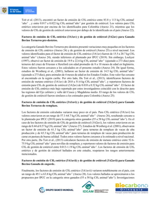 Toit et al. (2013), encontró un factor de emisión de CH4 entérico entre 83.8 y 113 kg CH4 animal-
1
año-1
, y entre 0.017 a 0.022 kg CH4 animal-1
año-1
por gestión de estiércol. Los valores para CH4
entérico estuvieron por encima de los identificados para Colombia (Anexo 21), mientras que los
valores de CH4 de gestión de estiércol estuvieron por debajo de lo identificado en el país (Anexo 22).
Factores de emisión de CH4 entérico (3A1av) y de gestión de estiércol (3A2av) para Ganado
Bovino Terneros pre-destetos.
La categoría Ganado Bovino Terneros pre-destetos presentó variaciones muy pequeñas en los factores
de emisión de CH4 entérico (Anexo 24) y de gestión de estiércol (Anexo 25) a nivel nacional. Los
valores identificados para el factor de emisión de CH4 entérico (3A1av) fueron de 15.5 a 20.7 kg CH4
animal-1
año-1
(Anexo 24), siendo inferiores al planteado por IPCC (2019). Sin embargo, Lockyer
(1997), observó un factor de emisión de 19.9 a 22.6 kg CH4 animal-1
año-1
(ajustado a 273 días) para
terneros del cruce de Friesian x Hereford con edad promedio de 8 a 10 meses de edad en Inglaterra.
Estos valores fueron cercanos a los calculados en el presente estudio (Anexo 24). De igual forma,
estudios de Westberg et al., (2001), hallaron un factor de emisión de 14.5 kg CH4 animal-1
año-1
(ajustado a 273 días), para animales de 4 meses de edad en los Estados Unidos. Este valor fue cercano
al encontrado en la región caribe. Por otro lado, Du Toit et al., (2013), identificaron factores de
emisión de metano entérico (3A1av) de 20.0 a 51.6 kg CH4 animal-1
año-1
, y reportaron factores de
emisión para CH4 de gestión de estiércol (3A2av) de 0.010 a 0.32 kg CH4 animal-1
año-1
. El factor de
emisión de CH4 entérico más bajo reportado por estos investigadores coincidió con lo descrito para
las regiones del Eje cafetero y valle del Cauca y Magdalena medio. El rango de los valores de CH4
de gestión de estiércol fueron similares a los estimados para Colombia (Anexo 25).
Factores de emisión de CH4 entérico (3A1avi) y de gestión de estiércol (3A2avi) para Ganado
Bovino Terneras de remplazo.
Los factores de emisión calculados variaron muy poco en el país. Para CH4 entérico (3A1avi) los
valores estuvieron en un rango de 57.1-64.7 kg CH4 animal-1
año-1
(Anexo 26), resultando cercano a
lo planteado por IPCC (2019) para la categoría otros ganados (55 a 58 kg CH4 animal-1
año-1
). En el
caso de los factores de emisión de CH4 de gestión de estiércol (3A2avi), los valores estuvieron en un
rango de 0.44 al 0.57 kg CH4 animal-1
año-1
(Anexo 27). Estudios de Westberg et al. (2001), observaron
un factor de emisión de 61.3 kg CH4 animal-1
año-1
para terneras de remplazo de vacas de alta
producción y de 65.3 kg CH4 animal-1
año-1
para terneras de remplazo de vacas para producción de
carne en pastura de buena calidad. Todos estos valores fueron cercanos a lo estimado a nivel nacional.
Por otra parte, Du Toit et al., (2013) calcularon factores de emisión de metano entérico entre 52.6-
75.9 kg CH4 animal-1
año-1
para novillas de remplazo, y reportaron valores de factores de emisión para
CH4 de gestión de estiércol entre 0.013-1.19 kg CH4 animal-1
año-1
. Los factores de emisión de CH4
entérico y de gestión de estiércol hallados en este estudio, respetaron los rangos anteriormente
mencionados.
Factores de emisión de CH4 entérico (3A1avii) y de gestión de estiércol (3A2avii) para Ganado
Bovino Ganado de engorde.
Finalmente, los factores de emisión de CH4 entérico (3A1avii) variaron notablemente en el país, con
un rango de 49.1 a 63.8 kg CH4 animal-1
año-1
(Anexo 28). Los valores hallados se aproximaron a los
propuestos por IPCC en la categoría otros ganados (55 a 58 kg CH4 animal-1
año-1
). Investigaciones
 