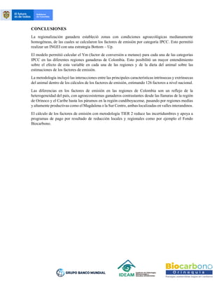 CONCLUSIONES
La regionalización ganadera estableció zonas con condiciones agroecológicas medianamente
homogéneas, de las cuales se calcularon los factores de emisión por categoría IPCC. Esto permitió
realizar un INGEI con una estrategia Bottom – Up.
El modelo permitió calcular el Ym (factor de conversión a metano) para cada una de las categorías
IPCC en las diferentes regiones ganaderas de Colombia. Esto posibilitó un mayor entendimiento
sobre el efecto de esta variable en cada una de las regiones y de la dieta del animal sobre las
estimaciones de los factores de emisión.
La metodología incluyó las interacciones entre las principales características intrínsecas y extrínsecas
del animal dentro de los cálculos de los factores de emisión, estimando 126 factores a nivel nacional.
Las diferencias en los factores de emisión en las regiones de Colombia son un reflejo de la
heterogeneidad del país, con agroecosistemas ganaderos contrastantes desde las llanuras de la región
de Orinoco y el Caribe hasta los páramos en la región cundiboyacense, pasando por regiones medias
y altamente productivas como el Magdalena o la Sur Centro, ambas localizadas en valles interandinos.
El cálculo de los factores de emisión con metodología TIER 2 reduce las incertidumbres y apoya a
programas de pago por resultado de reducción locales y regionales como por ejemplo el Fondo
Biocarbono.
 