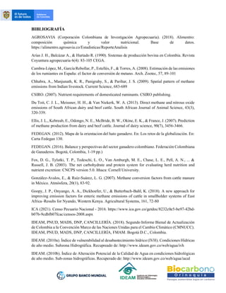 BIBLIOGRAFÍA
AGROSAVIA (Corporación Colombiana de Investigación Agropecuaria). (2018). Alimentro:
composición química y valor nutricional. Base de datos.
https://alimentro.agrosavia.co/Estadisticas/ReporteAnalisis
Arias J. H., Balcázar A., & Hurtado R. (1990). Sistemas de producción bovina en Colombia. Revista
Coyuntura agropecuaria 6(4): 83-105 CEGA.
Cambra-López, M., García Rebollar, P., Estellés, F., & Torres, A. (2008). Estimación de las emisiones
de los rumiantes en España: el factor de conversión de metano. Arch. Zootec, 57, 89-101
Chhabra, A., Manjunath, K. R., Panigrahy, S., & Parihar, J. S. (2009). Spatial pattern of methane
emissions from Indian livestock. Current Science, 683-689
CSIRO. (2007). Nutrient requirements of domesticated ruminants. CSIRO publishing.
Du Toit, C. J. L., Meissner, H. H., & Van Niekerk, W. A. (2013). Direct methane and nitrous oxide
emissions of South African dairy and beef cattle. South African Journal of Animal Science, 43(3),
320-339.
Ellis, J. L., Kebreab, E., Odongo, N. E., McBride, B. W., Okine, E. K., & France, J. (2007). Prediction
of methane production from dairy and beef cattle. Journal of dairy science, 90(7), 3456-3466.
FEDEGAN. (2012). Mapa de la orientacion del hato ganadero. En: Los retos de la globalización. En:
Carta Fedegan 130.
FEDEGAN. (2016). Balance y perspectivas del sector ganadero colombiano. Federación Colombiana
de Ganaderos. Bogotá, Colombia, 1-19 pp.)
Fox, D. G., Tylutki, T. P., Tedeschi, L. O., Van Amburgh, M. E., Chase, L. E., Pell, A. N., ... &
Russell, J. B. (2003). The net carbohydrate and protein system for evaluating herd nutrition and
nutrient excretion: CNCPS version 5.0. Ithaca: Cornell University.
González-Avalos, E., & Ruíz-Suárez, L. G. (2007). Methane conversion factors from cattle manure
in México. Atmósfera, 20(1), 83-92.
Goopy, J. P., Onyango, A. A., Dickhoefer, U., & Butterbach-Bahl, K. (2018). A new approach for
improving emission factors for enteric methane emissions of cattle in smallholder systems of East
Africa–Results for Nyando, Western Kenya. Agricultural Systems, 161, 72-80
ICA (2021). Censo Pecuario Nacional - 2016. https://www.ica.gov.co/getdoc/8232c0e5-be97-42bd-
b07b-9cdbfb07fcac/censos-2008.aspx
IDEAM, PNUD, MADS, DNP, CANCILLERÍA. (2018). Segundo Informe Bienal de Actualización
de Colombia a la Convención Marco de las Naciones Unidas para el Cambio Climático (CMNUCC).
IDEAM, PNUD, MADS, DNP, CANCILLERÍA, FMAM. Bogotá D.C., Colombia.
IDEAM. (2010a). Índice de vulnerabilidad al desabastecimiento hídrico (IVH). Condiciones Hídricas
de año medio. Subzona Hidrográfica. Recupreado de: http://www.ideam.gov.co/web/agua/ivh
IDEAM. (2010b). Índice de Alteración Potencial de la Calidad de Agua en condiciones hidrológicas
de año medio. Sub-zonas hidrográficas. Recuperado de: http://www.ideam.gov.co/web/agua/iacal
 