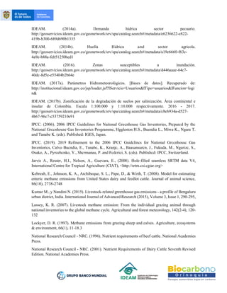 IDEAM. (2014a). Demanda hídrica sector pecuario.
http://geoservicios.ideam.gov.co/geonetwork/srv/spa/catalog.search#/metadata/e6236622-e822-
419b-b300-689d690b1335
IDEAM. (2014b). Huella Hidrica azul sector agrícola.
http://geoservicios.ideam.gov.co/geonetwork/srv/spa/catalog.search#/metadata/a19e6660-f63c-
4a9e-b88a-feb51250bed1
IDEAM. (2016). Zonas susceptibles a inundación.
http://geoservicios.ideam.gov.co/geonetwork/srv/spa/catalog.search#/metadata/d446aaae-64c7-
40dc-8d5e-e55404b2b64e
IDEAM. (2017a). Parámetros Hidrometeorológicos. [Bases de datos]. Recuperado de:
http://institucional.ideam.gov.co/jsp/loader.jsf?lServicio=Usuarios&lTipo=usuarios&lFuncion=logi
n&
IDEAM. (2017b). Zonificación de la degradación de suelos por salinización. Área continental e
insular de Colombia. Escala 1:100.000 y 1:10.000 respectivamente. 2016 - 2017.
http://geoservicios.ideam.gov.co/geonetwork/srv/spa/catalog.search#/metadata/c8e6934a-d527-
4b67-96c7-c53759210e91
IPCC. (2006). 2006 IPCC Guidelines for National Grecnhouse Gas Inventories, Prcparcd by thc
National Grccnhouse Gas Inventories Programme, Hggleston H.S., Buendia L., Miwa K., Ngara T.
and Tanabe K. (eds). Published: IGES, Japan.
IPCC. (2019). 2019 Refinement to thc 2006 IPCC Guidclincs for National Grccnhousc Gas
Inventorics, Calvo Bucndia, E., Tanabc, K., Kranjc, A., Baasansurcn, J., Fukuda, M., Ngarizc, S.,
Osako, A., Pyrozhcnko, Y., Shcrmanau, P. and Fcdcrici, S. (cds). Publishcd: IPCC, Switzerland.
Jarvis A., Reuter, H.I., Nelson, A., Guevara, E., (2008). Hole-filled seamless SRTM data V4,
International Centre for Tropical Agriculture (CIAT), <http://srtm.csi.cgiar.org>
Kebreab, E., Johnson, K. A., Archibeque, S. L., Pape, D., & Wirth, T. (2008). Model for estimating
enteric methane emissions from United States dairy and feedlot cattle. Journal of animal science,
86(10), 2738-2748
Kumar M., y Nandini N. (2015). Livestock-related greenhouse gas emissions - a profile of Bengaluru
urban district, India. International Journal of Advanced Research (2015), Volume 3, Issue 1, 290-295,
Lassey, K. R. (2007). Livestock methane emission: From the individual grazing animal through
national inventories to the global methane cycle. Agricultural and forest meteorology, 142(2-4), 120-
132
Lockyer, D. R. (1997). Methane emissions from grazing sheep and calves. Agriculture, ecosystems
& environment, 66(1), 11-18.3
National Research Council - NRC. (1996). Nutrient requirements of beef cattle. National Academies
Press.
National Research Council - NRC. (2001). Nutrient Requirements of Dairy Cattle Seventh Revised
Edition. National Academies Press.
 