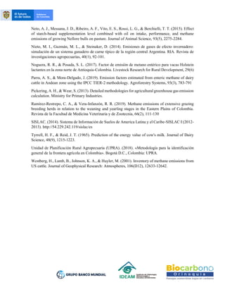 Neto, A. J., Messana, J. D., Ribeiro, A. F., Vito, E. S., Rossi, L. G., & Berchielli, T. T. (2015). Effect
of starch-based supplementation level combined with oil on intake, performance, and methane
emissions of growing Nellore bulls on pasture. Journal of Animal Science, 93(5), 2275-2284.
Nieto, M. I., Guzmán, M. L., & Steinaker, D. (2014). Emisiones de gases de efecto invernadero:
simulación de un sistema ganadero de carne típico de la región central Argentina. RIA. Revista de
investigaciones agropecuarias, 40(1), 92-101.
Noguera, R. R., & Posada, S. L. (2017). Factor de emisión de metano entérico para vacas Holstein
lactantes en la zona norte de Antioquia-Colombia. Livestock Research for Rural Development, 29(6)
Parra, A. S., & Mora-Delgado, J. (2019). Emission factors estimated from enteric methane of dairy
cattle in Andean zone using the IPCC TIER-2 methodology. Agroforestry Systems, 93(3), 783-791
Pickering, A. H., & Wear, S. (2013). Detailed methodologies for agricultural greenhouse gas emission
calculation. Ministry for Primary Industries.
Ramírez-Restrepo, C. A., & Vera-Infanzón, R. R. (2019). Methane emissions of extensive grazing
breeding herds in relation to the weaning and yearling stages in the Eastern Plains of Colombia.
Revista de la Facultad de Medicina Veterinaria y de Zootecnia, 66(2), 111-130
SISLAC. (2014). Sistema de Información de Suelos de America Latina y el Caribe-SISLAC I (2012-
2013). http://54.229.242.119/sislac/es
Tyrrell, H. F., & Reid, J. T. (1965). Prediction of the energy value of cow's milk. Journal of Dairy
Science, 48(9), 1215-1223.
Unidad de Planificación Rural Agropecuaria (UPRA). (2018). «Metodología para la identificación
general de la frontera agrícola en Colombia». Bogotá D.C., Colombia: UPRA.
Westberg, H., Lamb, B., Johnson, K. A., & Huyler, M. (2001). Inventory of methane emissions from
US cattle. Journal of Geophysical Research: Atmospheres, 106(D12), 12633-12642.
 