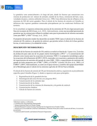 La ganadería varía sustancialmente a lo largo del país, donde los factores que caracterizan esos
sistemas de producción son: número de animales, tamaño de las fincas, orientación del hato, razas,
variedades de pasto y entorno ambiental (Arias et al., 1990). Estas diferencias han de reflejarse en las
emisiones de GEI del sector ganadero. Para el cálculo de los factores de emisión en Colombia se
definieron diez regiones ganaderas enmarcadas principalmente por las condiciones biofísicas del
territorio.
En la actualidad, se requieren estimaciones precisas de las emisiones de CH4 de origen pecuario para
fines de inventario de GEI (Goopy et al., 2018). Adicionalmente, existe una necesidad apremiante de
garantizar que las estimaciones reflejen la realidad, tanto para la presentación de informes nacionales
como para MRV9
y NDC10
(Goopy, et al., 2018).
El propósito del presente estudio fue desarrollar un modelo TIER 2 para el cálculo de los factores de
emisión de CH4 entérico y de gestión de estiércol, que permita incluir el efecto de la base genética
bovina, el estrés térmico y la calidad de la dieta.
DESCRIPCIÓN METODOLÓGICA
El cálculo de los factores de emisión de CH4 entérico se realizó en función de: 1) peso vivo, 2) niveles
de producción para cada uno de los grupos etarios homologados a IPCC11
y 3) caracterización del
alimento como insumo para las ecuaciones de emisiones TIER 2. La propuesta metodológica aplica
las ecuaciones del refinamiento del IPCC (2019), mejoradas con ecuaciones y parámetros del modelo
de requerimientos de nutrientes del ganado de carne (NRC, 1996) y requerimientos de nutrientes del
ganado de leche propuestos por el NRC12
(2001), el CNCPS13
(versión 5.0) (Fox et al., 2003) y el
CSIRO14
, (2007). Adicionalmente, se contó con el apoyo técnico y científico del equipo desarrollador
de la Metodología para el cálculo de las emisiones agrícolas de GEI de Nueva Zelanda.
El cálculo de los factores de emisión de CH4 por fermentación entérica, requieren de un procedimiento
específico para Colombia (Figura 1), donde se siguieron siete pasos principales:
1. Regionalización de la ganadería bovina.
2. Homologación del censo bovino con categorías IPCC.
3. Caracterización de los animales tipo.
4. Caracterización de las dietas.
5. Caracterización de los sistemas de alimentación y de gestión de estiércol.
6. Caracterización climática.
7. Cálculo de factores de emisión.
9
Monitoreo reporte y verificación.
10
Contribuciones Nacionalmente Determinadas.
11
Intergovernmental Panel on Climate Change.
12 Nacional Research Council (Consejo Nacional de Investigación de los Estados Unidos.
13
Sistema de la Universidad de Cornell de Carbohidratos y Proteínas Netas para evaluar la nutrición del hato y la excreción
de nutrientes.
14
Commonwealth Scientific and Industrial Research Organization.
 