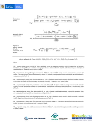 Gestación o
preñez
𝐺𝐸𝑝 =
(((𝑃𝑒𝑠𝑜0.75) ∗ (𝑎1 + (0.0029288 ∗ (𝑇𝑒𝑚𝑝𝐶 − 𝑇𝑒𝑚𝑝)))) ∗ 0.1)
(1.123 − (4.092 ∗ 0.001 ∗ 𝐷𝐸𝑝) + (1.126 ∗ 0.00001 ∗ ( 𝐷𝐸𝑝
2
)) − (
25.4
𝐷𝐸𝑝
))
(
𝐷𝐸𝑝
100)
ganancia de peso
o crecimiento
𝐺𝐸𝑔 =
(22.02 ∗ ((
𝑃𝑒𝑠𝑜
𝐹𝐶𝑆 ∗ 𝑃𝑒𝑠𝑜𝐴)
0.75
) ∗ (𝐺𝑎𝑛1.097))
(1.164 − (5.16 ∗ 0.001 ∗ 𝐷𝐸𝑝) + (1.308 ∗ 0.00001 ∗ (𝐷𝐸𝑝
2
)) − (
37.4
𝐷𝐸𝑝
))
(
𝐷𝐸𝑝
100)
Aporte de
energía bruta de
la leche
consumida por el
ternero
𝐺𝐸𝑚𝑖𝑙𝑘 = (
𝐿𝑒𝑐ℎ𝑒𝑡
365
) ∗ ((
(44.01 ∗ 𝑔𝑟𝑎𝑠𝑎 + 163.56) ∗ 4.184
0.4536
) ∗ 0.001)
Fuente: adaptado de Fox et al (2003); IPCC (2006; 2019); NRC (1996; 2001); Tyrrell y Reid (1965).
Donde,
GEt = consumo total de energía bruta (Mj día -1
), es la cantidad de energía que requiere el animal para sobrevivir y desarrollar sus funciones
fisiológicas, en otras palabras, es la cantidad de energía que obtiene el animal mediante la digestión de los alimentos y que utiliza para el
mantenimiento y la producción (leche y carne) (Tabla 4).
GEm = requerimiento de energía bruta para mantenimiento (MJ día -1
), es la cantidad de energía necesaria para mantener el peso vivo del
animal, y esta sobre el límite para el mantenimiento de la vida. El consumo de energía que exceda el requerimiento de mantenimiento se
usa para producción (Tabla 4).
GEa = requerimiento de energía bruta para actividad (Mj día -1
), es la cantidad de energía que es necesaria para que el animal se mantenga
en pie, realice actividades sociales como jugar, reproducirse, alimentarse y desplazarse entre otras (Tabla 4).
GEl = requerimiento de energía bruta para lactancia o producción de leche (MJ día -1
), es la cantidad de energía necesaria para la excreción
de leche a través de las glándulas mamarias del animal y depende principalmente de la cantidad de leche producida y su contenido de grasa
(Tabla 4).
GEw = Requerimiento de energía bruta para el trabajo (MJ día -1
), es la cantidad de energía necesaria para la realización de trabajos como
arar lotes para cultivo, carga o halar carretas entre otros trabajos (Tabla 4).
GEp = requerimiento de energía bruta para gestación o preñez (Mj día -1
), es la cantidad de energía necesaria para el crecimiento y desarrollo
fetal, la adaptación del útero y el desarrollo de la glándula mamaria (Tabla 4).
GEg = requerimiento de energía bruta para ganancia de peso o crecimiento (MJ día -1
), es la cantidad de energía necesaria para el aumento
gradual del tamaño del animal hasta alcanzar la madurez (Tabla 4).
GEmilk = aporte de energía bruta de la leche consumida por el ternero (MJ día -1
), es la cantidad de energía contenida en la leche que consume
el ternero (Tabla 4).
 