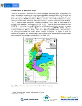 Regionalización de la ganadería bovina
Se realizó un análisis de clúster espaciales (Figura 2), donde se determinaron diez agrupamientos. Se
usaron las variables climáticas de temperatura, precipitación, humedad relativa y brillo solar, las
cuales se obtuvieron como información alfanumérica georreferenciada de las bases de datos
hidrometeorológicas del IDEAM (2017a). Además, se usaron como variables edafológicas: acidez,
capacidad de intercambio catiónico (CIC), carbono orgánico y retención de agua en el suelo (SISLAC,
2014)15
, mapas de zonas susceptibles a inundación (IDEAM, 2016), mapa de zonificación de la
degradación de suelos por salinización (IDEAM, 2017b) y mapa de pendientes generado con un
DEM16
de 90 metros (Jarvis et al., 2008). Para las variables agroecosistémicas, se usaron los mapas
de uso consuntivo del agua (Huella Hídrica azul sector agrícola) (IDEAM, 2014b), índice de
vulnerabilidad hídrica (IDEAM, 2010b), índice de uso del agua (IDEAM, 2010a) y demanda hídrica
del sector pecuario (IDEAM, 2014a). Como variables tecnológicas, se empleó un mapa de
distribución de especies para Bos taurus y Bos indicus en función de la temperatura confort y el mapa
de orientación de hato ganadero en Colombia (FEDEGAN, 2012).
Figura 2. Regionalización de la ganadería en Colombia. Fuente: Elaboracion propia
15
Sistema de Información de Suelos de América Latina y el Caribe
16
Digital Elevation Model
 