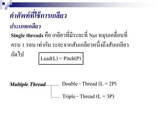 คาศัพท์ที่ใช้การเกลียว
ประเภทเกลียว
Single threads คือ เกลียวที่มีระยะที่ Nut หมุนเคลื่อนที่
ครบ 1 รอบ เท่ากับ ระยะจากสันเกลียวหนึ่งถึงสันเกลียว
ถัดไป Lead(L) = Pitch(P)
Multiple Thread Double - Thread (L = 2P)
Triple - Thread (L = 3P)
 