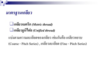 มาตรฐาȨกลียว
เกลียวเมตริก (Metric thread)
เกลียวยูนิไฟล (Unified thread)
แบ่งตามความละเอียดของเกลียว เช่นกันคือเกลียวหยาบ
(Coarse - Pitch Series) , เกลียวละเอียด (Fine - Pitch Series)
 