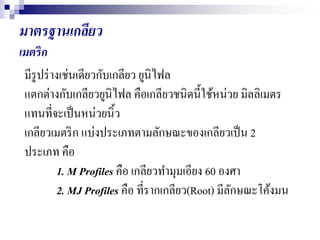 มาตรฐาȨกลียว
เมตริก
มีรูปร่างเช่นเดียวกับเกลียว ยูนิไฟล
แตกต่างกับเกลียวยูนิไฟล คือเกลียวชนิดนี้ใช้หน่วย มิลลิเมตร
แทนที่จะเป็นหน่วยนิ้ว
เกลียวเมตริก แบ่งประเภทตามลักษณะของเกลียวเป็น 2
ประเภท คือ
1. M Profiles คือ เกลียวทามุมเอียง 60 องศา
2. MJ Profiles คือ ที่รากเกลียว(Root) มีลักษณะโค้งมน
 
