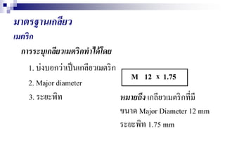 มาตรฐาȨกลียว
เมตริก
การระบุเกลียวเมตริกทาได้โดย
1. บ่งบอกว่าเป็นเกลียวเมตริก
M
2. Major diameter
3. ระยะพิท
1.7512 x
หมายถึง เกลียวเมตริกที่มี
ขนาด Major Diameter 12 mm
ระยะพิท 1.75 mm
 