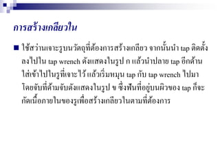 การสร้างเกลียวใน
 ใช้สว่านเจาะรูบนวัตถุที่ต้องการสร้างเกลียว จากนั้นนา tap ติดตั้ง
ลงไปใน tap wrench ดังแสดงในรูป ก แล้วนาปลาย tap อีกด้าน
ใส่เข้าไปในรูที่เจาะไว้แล้วเริ่มหมุน tap กับ tap wrench ไปมา
โดยจับที่ด้ามจับดังแสดงในรูป ข ซึ่งฟันที่อยู่บนผิวของ tap ก็จะ
กัดเนื้อภายในของรูเพื่อสร้างเกลียวในตามที่ต้องการ
 