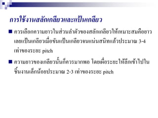 การใช้งานสลักเกลียวและแป้ นเกลียว
 ควรเลือกความยาวในส่วนลาตัวของสลักเกลียวให้เหมาะสมคือยาว
เลยแป้นเกลียวเมื่อขันแป้นเกลียวจนแน่นสนิทแล้วประมาณ 3-4
เท่าของระยะ pitch
 ความยาวของเกลียวนั้นก็ควรมากพอ โดยเผื่อระยะให้ลึกเข้าไปใน
ชิ้นงานเล็กน้อยประมาณ 2-3 เท่าของระยะ pitch
 
